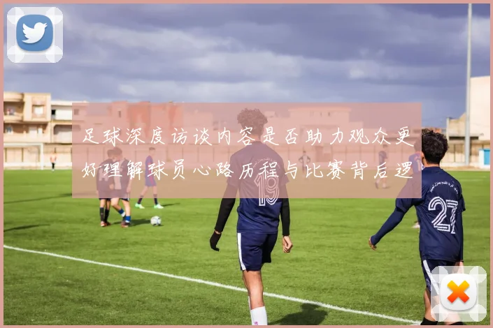 足球深度访谈内容是否助力观众更好理解球员心路历程与比赛背后逻辑